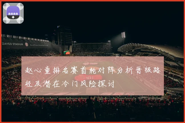 赵心童排名赛首轮对阵分析晋级路径及潜在冷门风险探讨