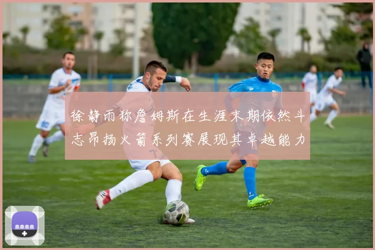 徐静雨称詹姆斯在生涯末期依然斗志昂扬火箭系列赛展现其卓越能力