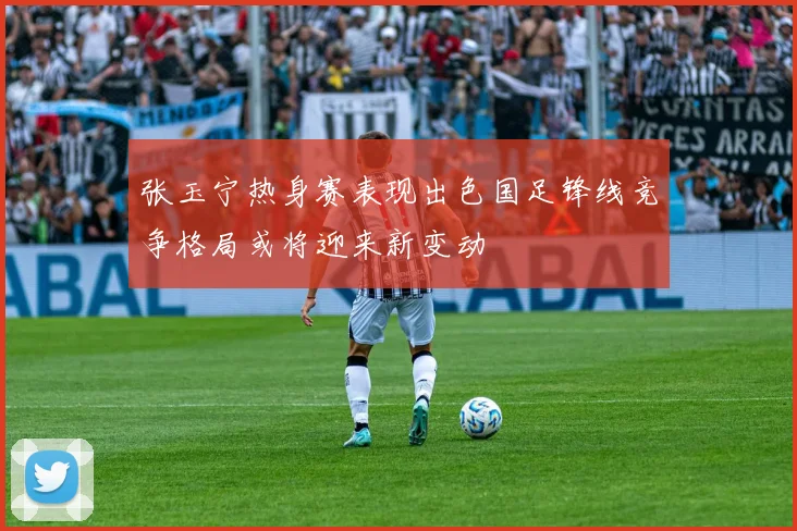 张玉宁热身赛表现出色国足锋线竞争格局或将迎来新变动