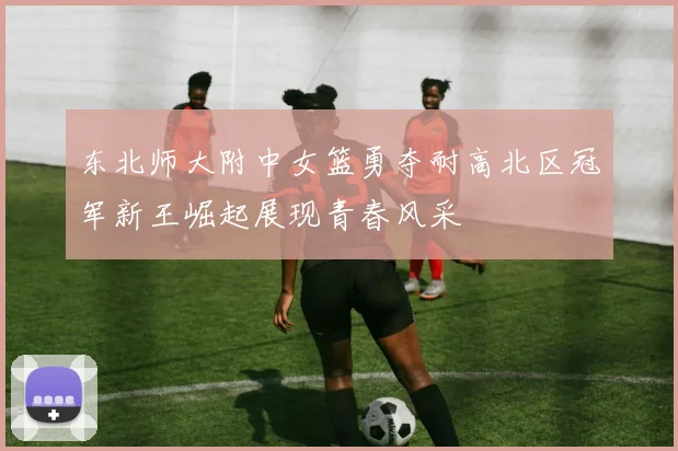 东北师大附中女篮勇夺耐高北区冠军新王崛起展现青春风采
