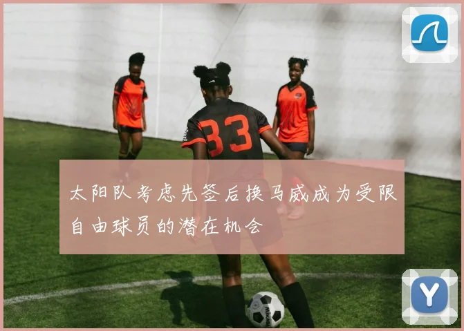 太阳队考虑先签后换马威成为受限自由球员的潜在机会