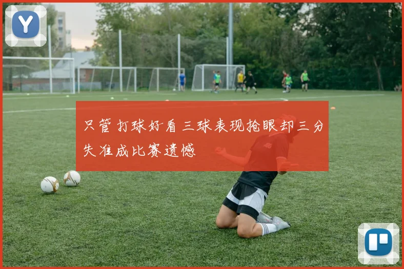只管打球好看三球表现抢眼却三分失准成比赛遗憾