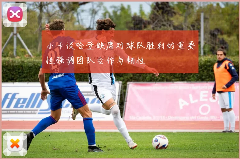 小卡谈哈登缺席对球队胜利的重要性强调团队合作与韧性