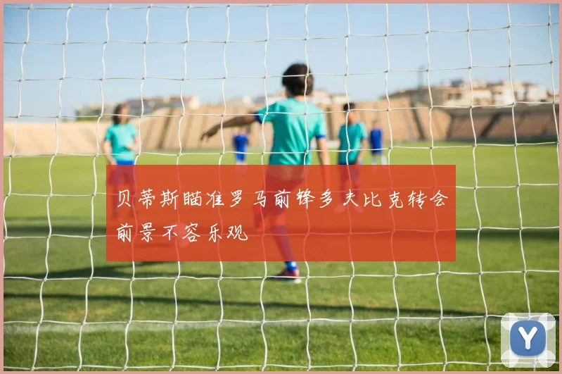 贝蒂斯瞄准罗马前锋多夫比克转会前景不容乐观
