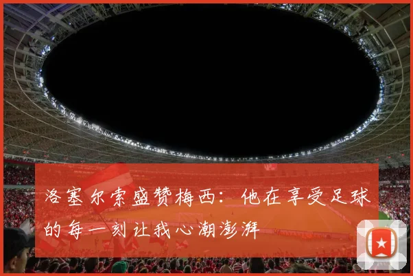 洛塞尔索盛赞梅西：他在享受足球的每一刻让我心潮澎湃
