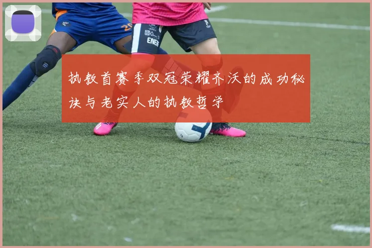 执教首赛季双冠荣耀齐沃的成功秘诀与老实人的执教哲学
