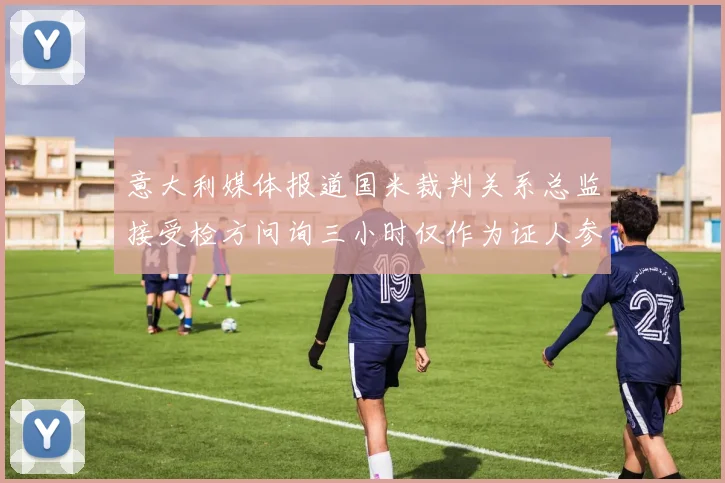 意大利媒体报道国米裁判关系总监接受检方问询三小时仅作为证人参与调查
