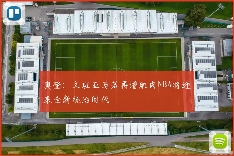 奥登：文班亚马若再增肌肉NBA将迎来全新统治时代