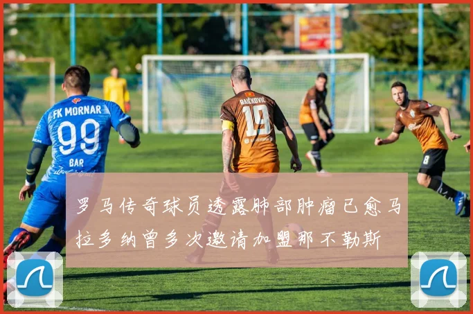 罗马传奇球员透露肺部肿瘤已愈马拉多纳曾多次邀请加盟那不勒斯