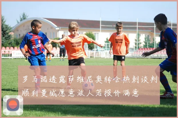 罗马诺透露萨维尼奥转会热刺谈判顺利曼城愿意放人若报价满意