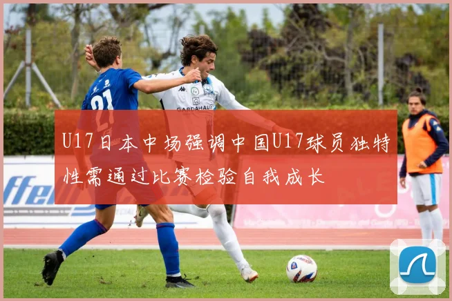 U17日本中场强调中国U17球员独特性需通过比赛检验自我成长