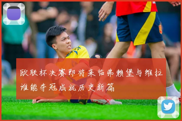 欧联杯决赛即将来临弗赖堡与维拉谁能夺冠成就历史新篇