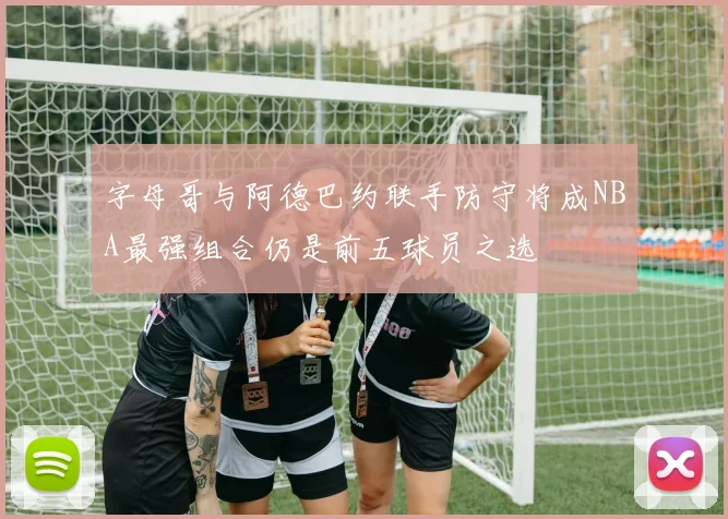 字母哥与阿德巴约联手防守将成NBA最强组合仍是前五球员之选