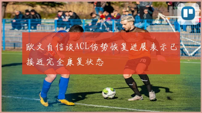 欧文自信谈ACL伤势恢复进展表示已接近完全康复状态