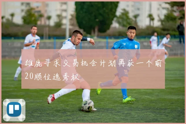 雄鹿寻求交易机会计划再获一个前20顺位选秀权
