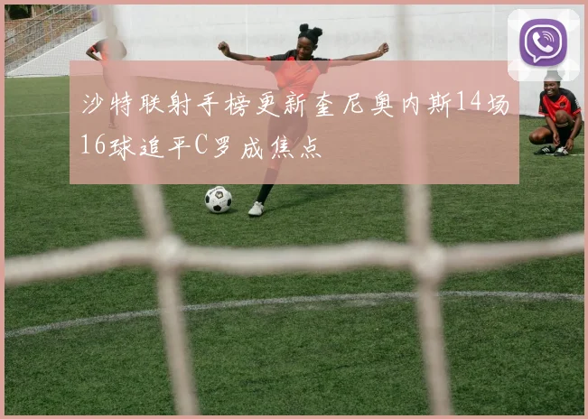 沙特联射手榜更新奎尼奥内斯14场16球追平C罗成焦点