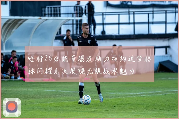 哈特26分能量爆发助力纽约追梦格林闪耀东决展现无限战术魅力