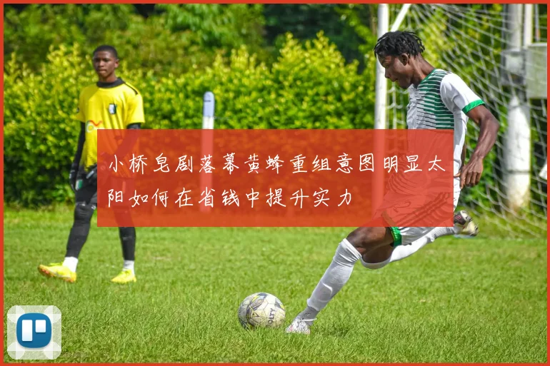 小桥皂剧落幕黄蜂重组意图明显太阳如何在省钱中提升实力