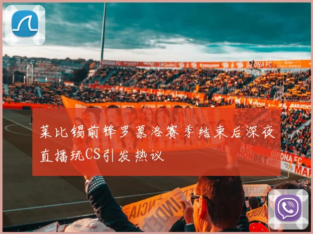 莱比锡前锋罗慕洛赛季结束后深夜直播玩CS引发热议