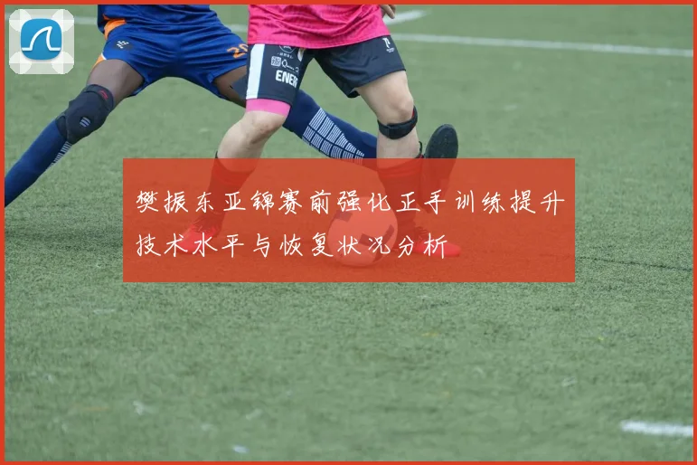 樊振东亚锦赛前强化正手训练提升技术水平与恢复状况分析