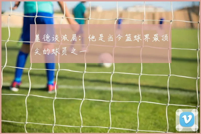 基德谈浓眉：他是当今篮球界最顶尖的球员之一