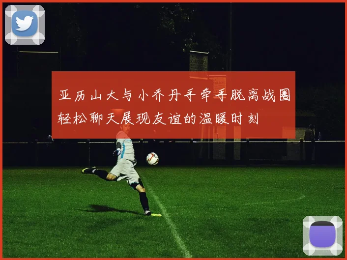 亚历山大与小乔丹手牵手脱离战圈轻松聊天展现友谊的温暖时刻
