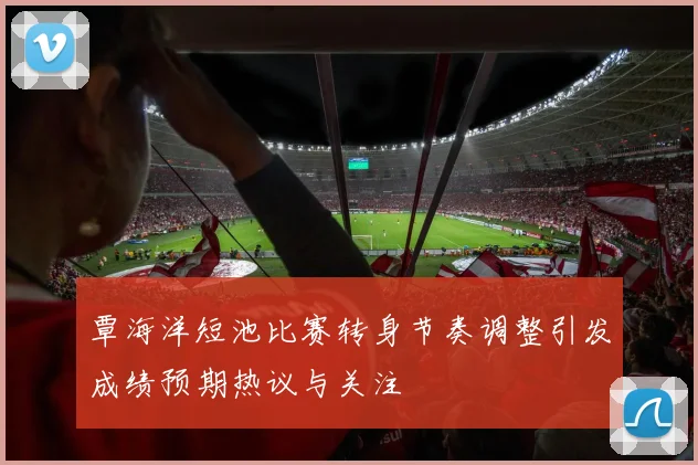 覃海洋短池比赛转身节奏调整引发成绩预期热议与关注