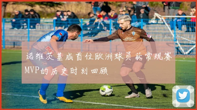 诺维茨基成首位欧洲球员获常规赛MVP的历史时刻回顾