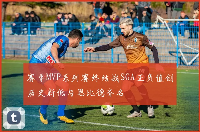 赛季MVP系列赛终结战SGA正负值创历史新低与恩比德齐名