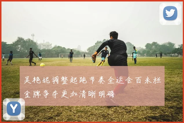 吴艳妮调整起跑节奏全运会百米栏金牌争夺更加清晰明确