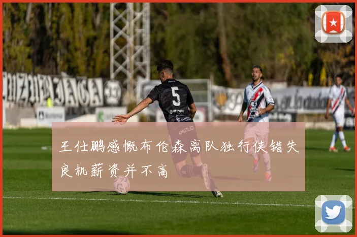 王仕鹏感慨布伦森离队独行侠错失良机薪资并不高