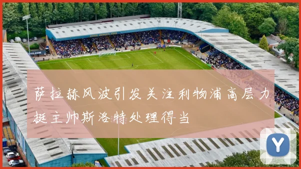 萨拉赫风波引发关注利物浦高层力挺主帅斯洛特处理得当